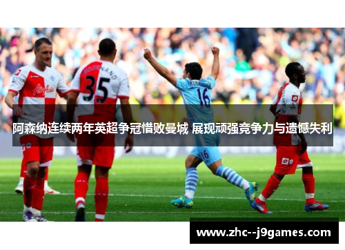 阿森纳连续两年英超争冠惜败曼城 展现顽强竞争力与遗憾失利