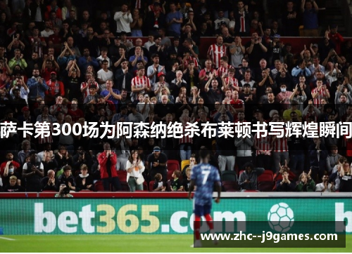 萨卡第300场为阿森纳绝杀布莱顿书写辉煌瞬间 萨卡第300场为阿森纳绝杀布莱顿书写辉煌瞬间